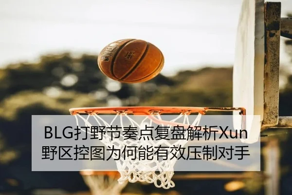 BLG打野节奏点复盘解析Xun野区控图为何能有效压制对手