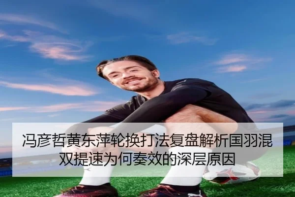 冯彦哲黄东萍轮换打法复盘解析国羽混双提速为何奏效的深层原因