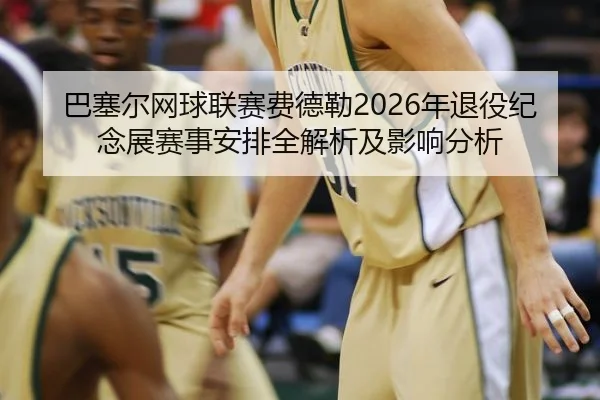 巴塞尔网球联赛费德勒2026年退役纪念展赛事安排全解析及影响分析